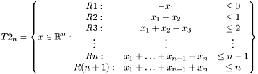 \[ T2_n=\left\{x\in\mathbb{R}^n: \begin{matrix} R1:&-x_1 & \leq 0\\ R2:& x_1-x_2 & \leq 1\\ R3:& x_1+x_2-x_3 & \leq 2\\ \vdots & \vdots & \vdots\\ Rn:& x_1+\ldots+x_{n-1}-x_n&\leq n-1\\ R(n+1):& x_1+\ldots+x_{n-1}+x_n&\leq n\\ \end{matrix}\right\} \]